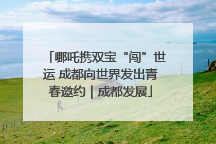 哪吒携双宝“闯”世运 成都向世界发出青春邀约｜成都发展