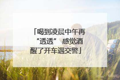 喝到凌晨中午再“透透” 感觉酒醒了开车遇交警