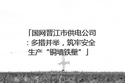 国网晋江市供电公司：多措并举，筑牢安全生产“铜墙铁壁”