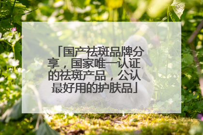 国产祛斑品牌分享，国家唯一认证的祛斑产品，公认最好用的护肤品