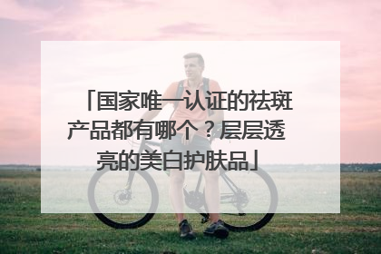 国家唯一认证的祛斑产品都有哪个？层层透亮的美白护肤品