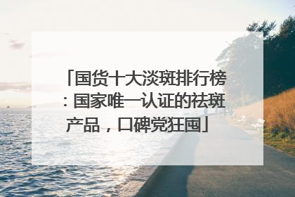 国货十大淡斑排行榜：国家唯一认证的祛斑产品，口碑党狂囤