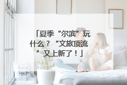 夏季“尔滨”玩什么？“文旅顶流”又上新了！
