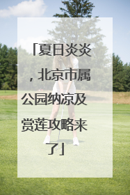 夏日炎炎，北京市属公园纳凉及赏莲攻略来了
