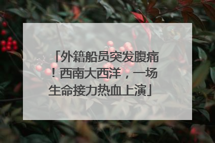 外籍船员突发腹痛！西南大西洋，一场生命接力热血上演