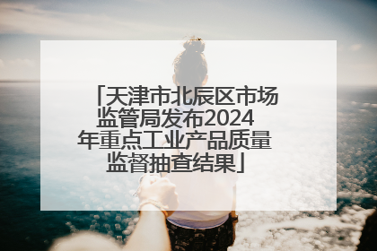 天津市北辰区市场监管局发布2024年重点工业产品质量监督抽查结果