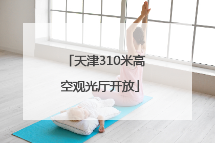 天津310米高空观光厅开放