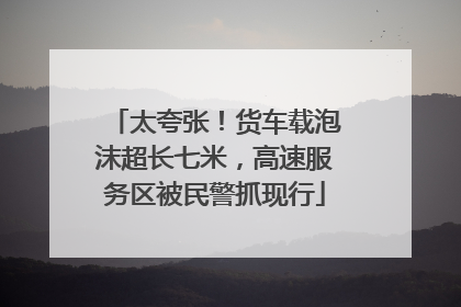 太夸张！货车载泡沫超长七米，高速服务区被民警抓现行