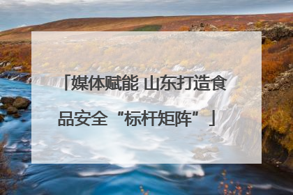 媒体赋能 山东打造食品安全“标杆矩阵”