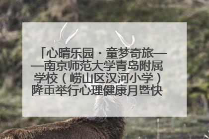 心晴乐园・童梦奇旅——南京师范大学青岛附属学校（崂山区汉河小学）隆重举行心理健康月暨快乐六一游园会