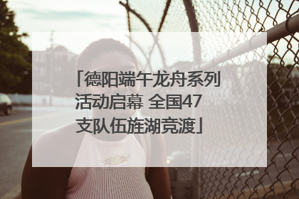 德阳端午龙舟系列活动启幕 全国47支队伍旌湖竞渡