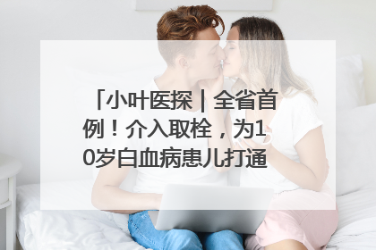 小叶医探｜全省首例！介入取栓，为10岁白血病患儿打通生命之“脉”
