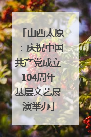 山西太原：庆祝中国共产党成立104周年基层文艺展演举办