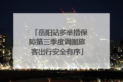 岳阳站多举措保障第三季度调图旅客出行安全有序