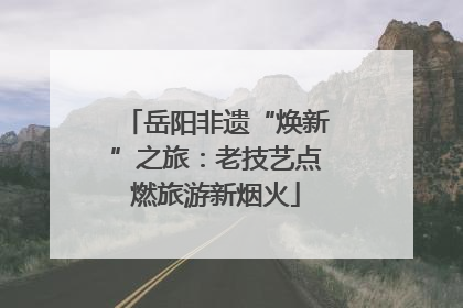 岳阳非遗“焕新”之旅：老技艺点燃旅游新烟火