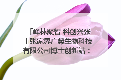 峰林聚智 科创兴张丨张家界广燊生物科技有限公司博士创新站：立足生态优势 激活“绿色宝藏”