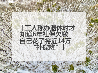 工人称办退休时才知道6年社保欠缴 自己花了将近14万“补窟窿”