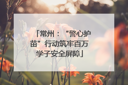 常州：“警心护苗”行动筑牢百万学子安全屏障