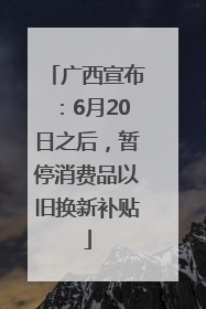 广西宣布：6月20日之后，暂停消费品以旧换新补贴