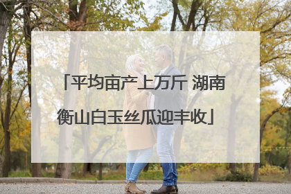 平均亩产上万斤 湖南衡山白玉丝瓜迎丰收