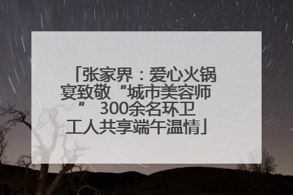 张家界：爱心火锅宴致敬“城市美容师” 300余名环卫工人共享端午温情
