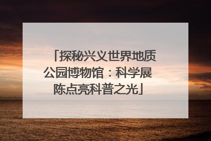 探秘兴义世界地质公园博物馆：科学展陈点亮科普之光