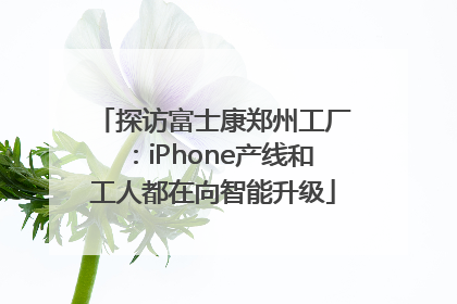 探访富士康郑州工厂：iPhone产线和工人都在向智能升级