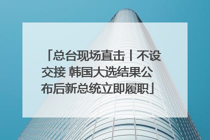 总台现场直击丨不设交接 韩国大选结果公布后新总统立即履职