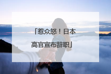 惹众怒！日本高官宣布辞职