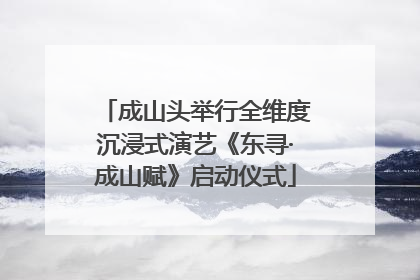 成山头举行全维度沉浸式演艺《东寻·成山赋》启动仪式