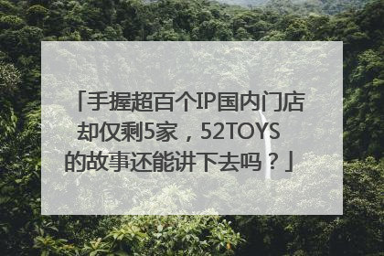 手握超百个IP国内门店却仅剩5家，52TOYS的故事还能讲下去吗？