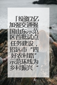投资7亿加强交通强国山东示范区首批试点任务建设，招远市“四好农村路”示范环线为乡村振兴“开路”