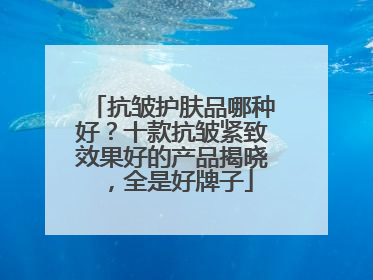 抗皱护肤品哪种好？十款抗皱紧致效果好的产品揭晓，全是好牌子
