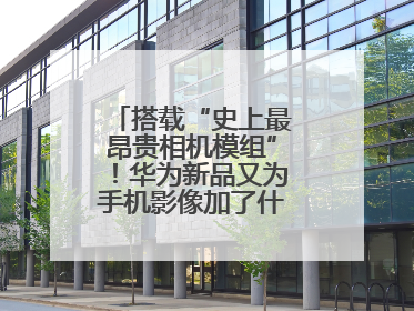 搭载“史上最昂贵相机模组”！华为新品又为手机影像加了什么“猛料”？