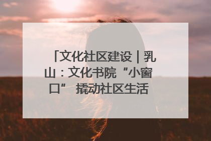 文化社区建设｜乳山：文化书院“小窗口” 撬动社区生活“大幸福”