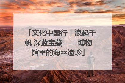 文化中国行丨浪起千帆 深蓝宝藏——博物馆里的海丝遗珍