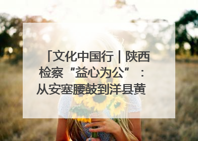 文化中国行｜陕西检察“益心为公”：从安塞腰鼓到洋县黄酒的非遗守护