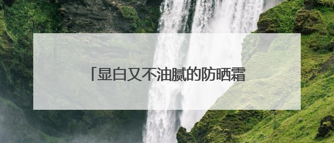 显白又不油腻的防晒霜怎么选？618防晒霜购买指南，新鲜出炉！