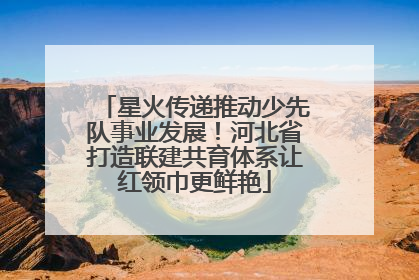 星火传递推动少先队事业发展！河北省打造联建共育体系让红领巾更鲜艳