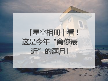 星空相册｜看！这是今年“离你最近”的满月