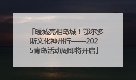 暖城亮相岛城！鄂尔多斯文化神州行——2025青岛活动周即将开启