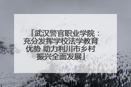 武汉警官职业学院：充分发挥学校法学教育优势 助力利川市乡村振兴全面发展