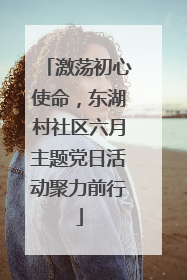 激荡初心使命，东湖村社区六月主题党日活动聚力前行