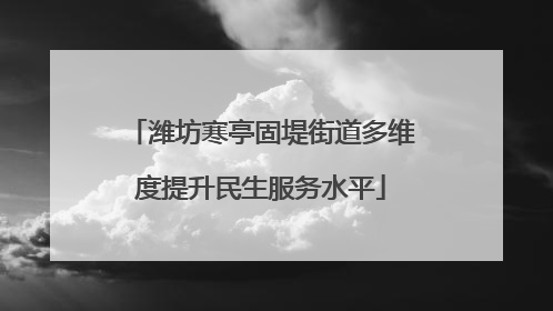 潍坊寒亭固堤街道多维度提升民生服务水平