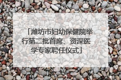 潍坊市妇幼保健院举行第二批首席、资深医学专家聘任仪式