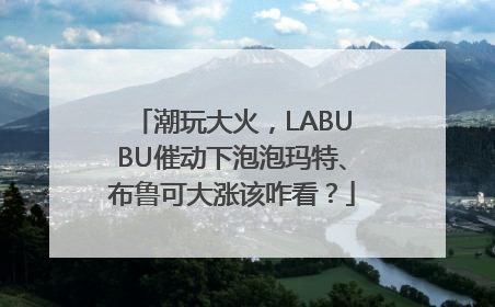 潮玩大火，LABUBU催动下泡泡玛特、布鲁可大涨该咋看？