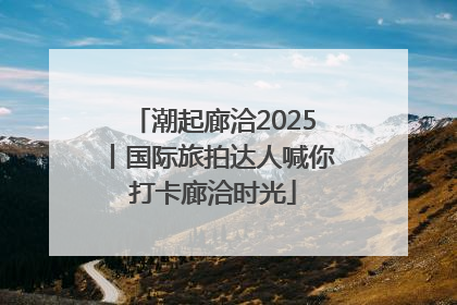 潮起廊洽2025丨国际旅拍达人喊你打卡廊洽时光
