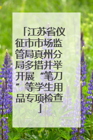 江苏省仪征市市场监管局真州分局多措并举开展“笔刀”等学生用品专项检查