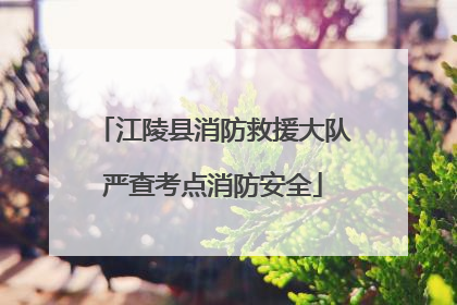 江陵县消防救援大队严查考点消防安全