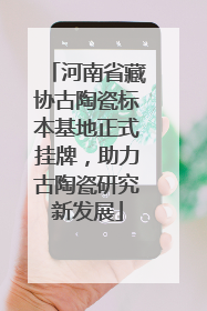 河南省藏协古陶瓷标本基地正式挂牌，助力古陶瓷研究新发展